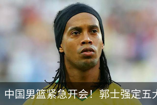 中国男篮紧急开会！郭士强定五大要求，众球员认真做笔记